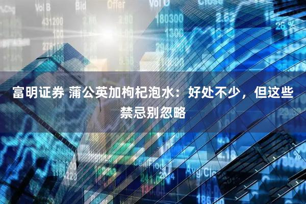 富明证券 蒲公英加枸杞泡水：好处不少，但这些禁忌别忽略