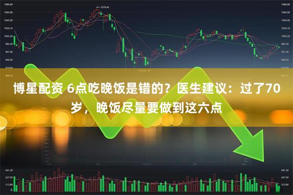 博星配资 6点吃晚饭是错的？医生建议：过了70岁，晚饭尽量要做到这六点
