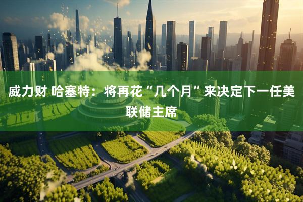 威力财 哈塞特：将再花“几个月”来决定下一任美联储主席