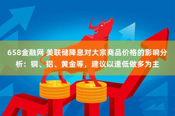 658金融网 美联储降息对大宗商品价格的影响分析：铜、铝、黄金等，建议以逢低做多为主