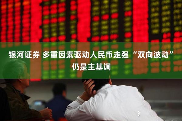 银河证券 多重因素驱动人民币走强 “双向波动”仍是主基调