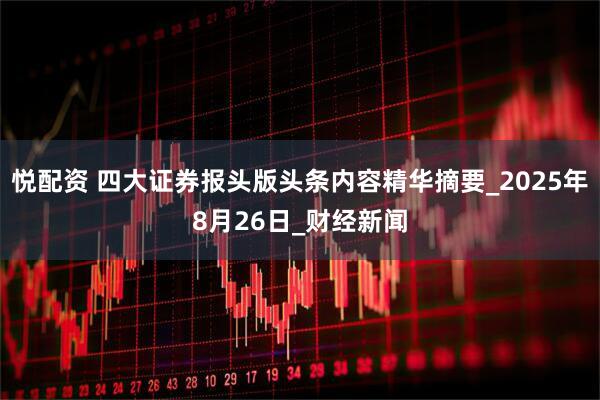 悦配资 四大证券报头版头条内容精华摘要_2025年8月26日_财经新闻