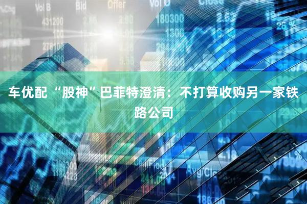 车优配 “股神”巴菲特澄清：不打算收购另一家铁路公司