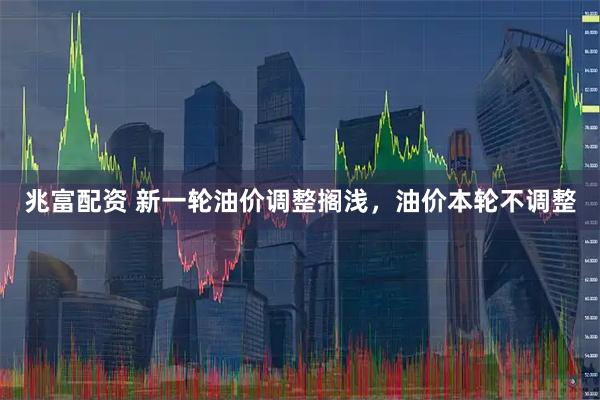 兆富配资 新一轮油价调整搁浅，油价本轮不调整