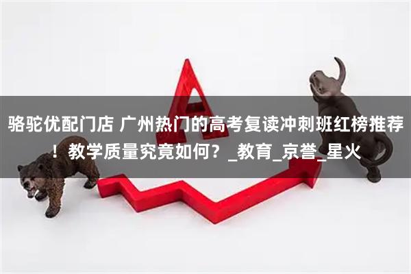 骆驼优配门店 广州热门的高考复读冲刺班红榜推荐！教学质量究竟如何？_教育_京誉_星火