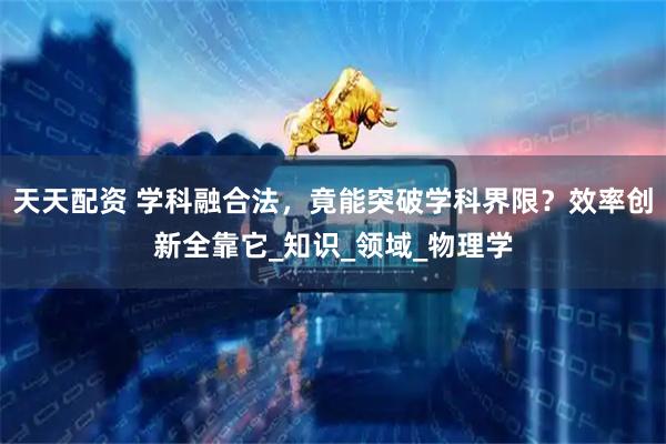 天天配资 学科融合法，竟能突破学科界限？效率创新全靠它_知识_领域_物理学