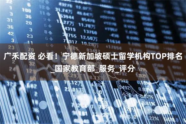 广禾配资 必看！宁德新加坡硕士留学机构TOP排名_国家教育部_服务_评分