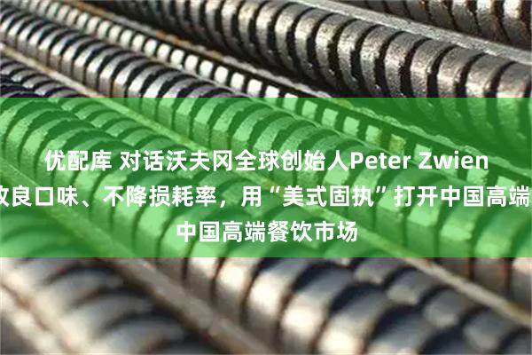 优配库 对话沃夫冈全球创始人Peter Zwiener： 不改良口味、不降损耗率，用“美式固执”打开中国高端餐饮市场