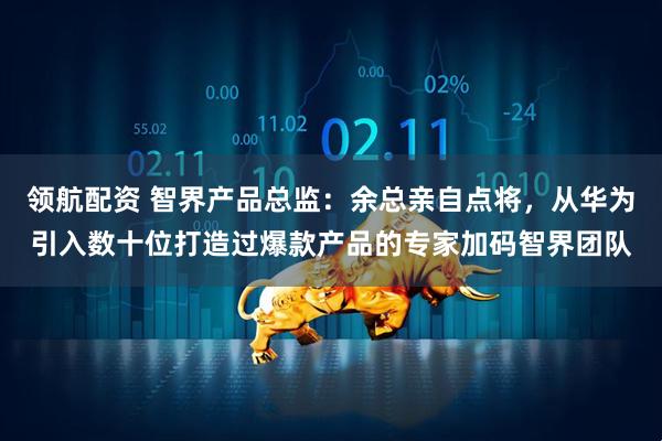 领航配资 智界产品总监：余总亲自点将，从华为引入数十位打造过爆款产品的专家加码智界团队