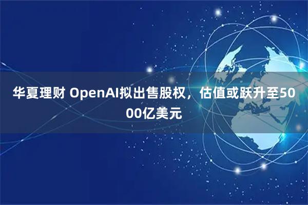 华夏理财 OpenAI拟出售股权，估值或跃升至5000亿美元