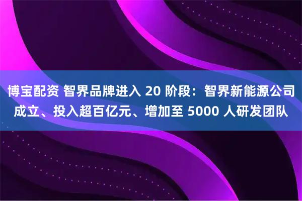 博宝配资 智界品牌进入 20 阶段：智界新能源公司成立、投入超百亿元、增加至 5000 人研发团队