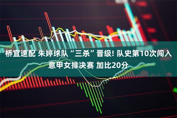 桥宜速配 朱婷球队“三杀”晋级! 队史第10次闯入意甲女排决赛 加比20分