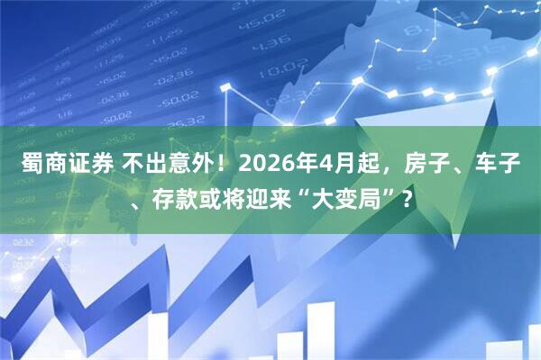 蜀商证券 不出意外！2026年4月起，房子、车子、存款或将迎来“大变局”？
