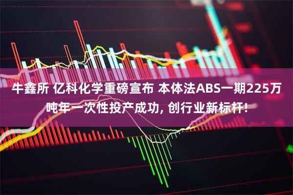 牛鑫所 亿科化学重磅宣布 本体法ABS一期225万吨年一次性投产成功, 创行业新标杆!