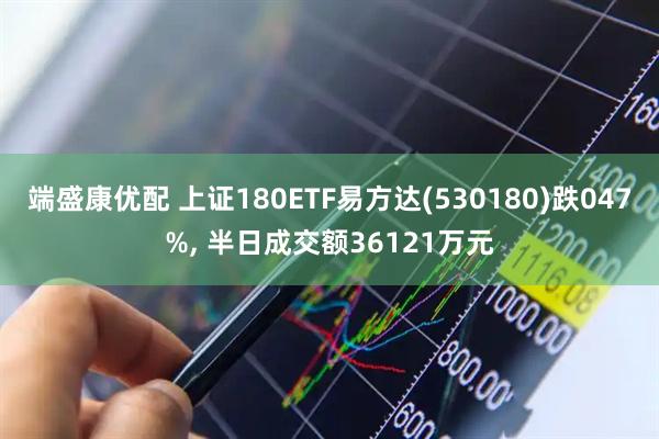 端盛康优配 上证180ETF易方达(530180)跌047%, 半日成交额36121万元