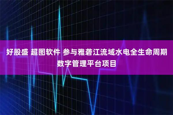 好股盛 超图软件 参与雅砻江流域水电全生命周期数字管理平台项目