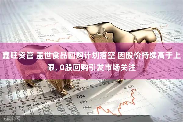 鑫旺资管 盖世食品回购计划落空 因股价持续高于上限, 0股回购引发市场关注