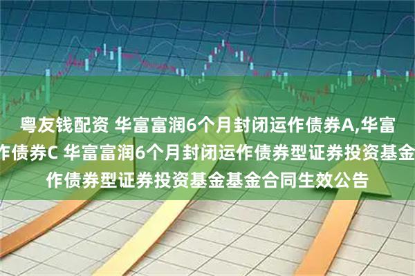 粤友钱配资 华富富润6个月封闭运作债券A,华富富润6个月封闭运作债券C 华富富润6个月封闭运作债券型证券投资基金基金合同生效公告