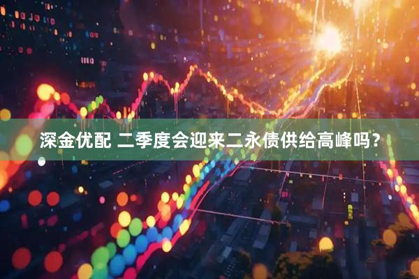 深金优配 二季度会迎来二永债供给高峰吗？