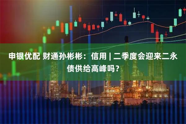 申银优配 财通孙彬彬：信用 | 二季度会迎来二永债供给高峰吗？