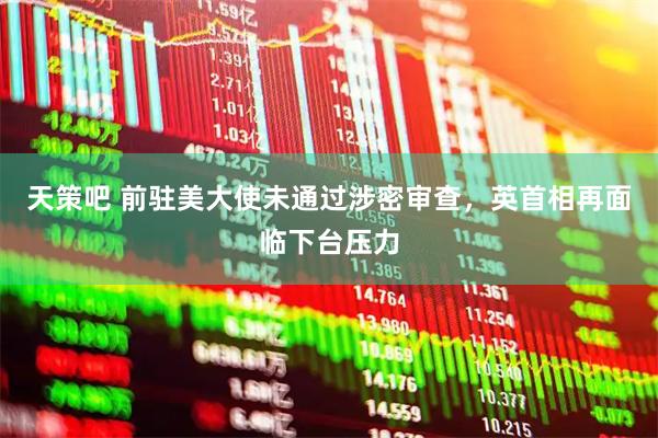 天策吧 前驻美大使未通过涉密审查，英首相再面临下台压力