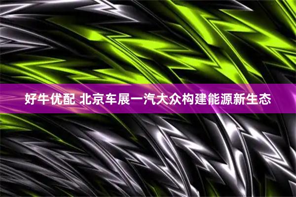 好牛优配 北京车展一汽大众构建能源新生态