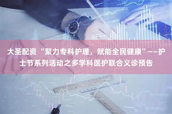 大圣配资 “聚力专科护理，赋能全民健康”——护士节系列活动之多学科医护联合义诊预告