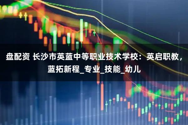 盘配资 长沙市英蓝中等职业技术学校：英启职教，蓝拓新程_专业_技能_幼儿