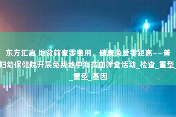 东方汇赢 地贫筛查零费用，健康关爱零距离——普定县妇幼保健院开展免费地中海贫血筛查活动_检查_重型_基因